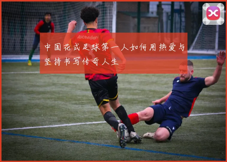 中国花式足球第一人如何用热爱与坚持书写传奇人生