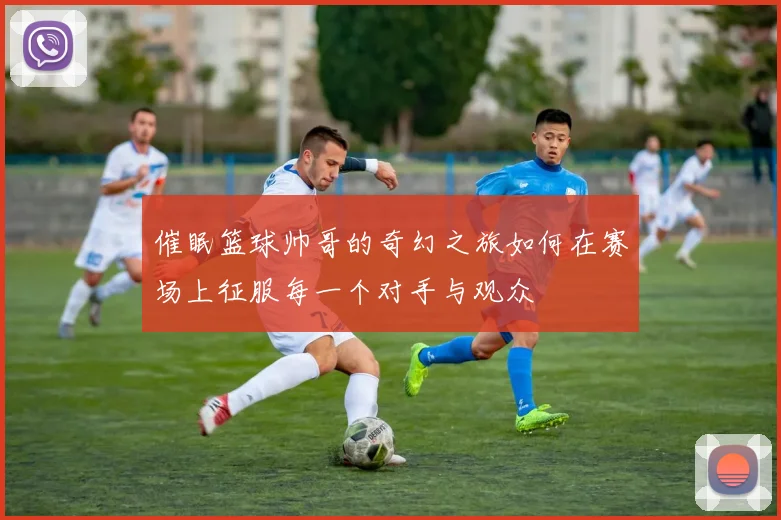 催眠篮球帅哥的奇幻之旅如何在赛场上征服每一个对手与观众