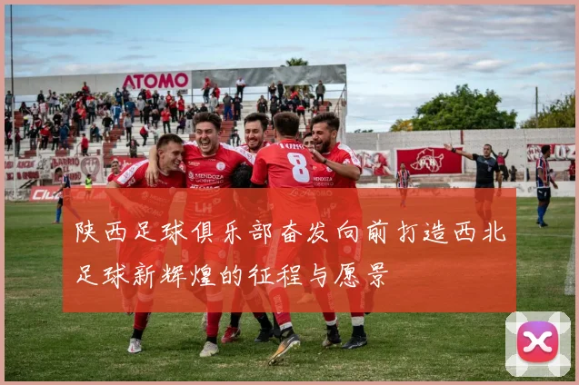陕西足球俱乐部奋发向前打造西北足球新辉煌的征程与愿景