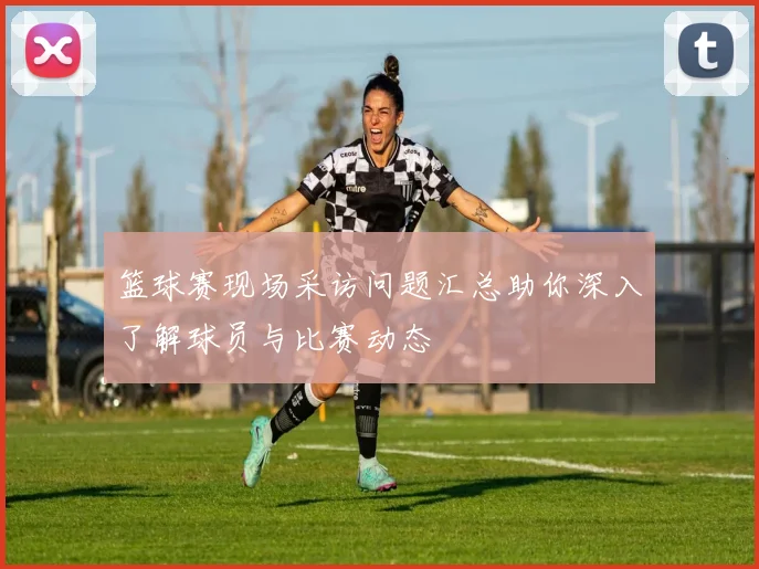 篮球赛现场采访问题汇总助你深入了解球员与比赛动态