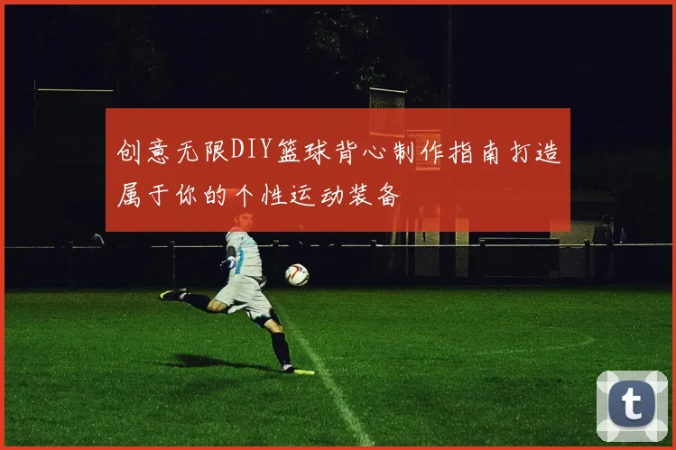 创意无限DIY篮球背心制作指南打造属于你的个性运动装备