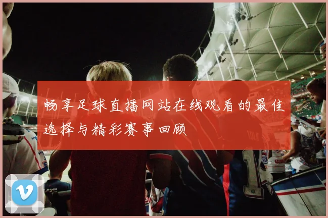 畅享足球直播网站在线观看的最佳选择与精彩赛事回顾