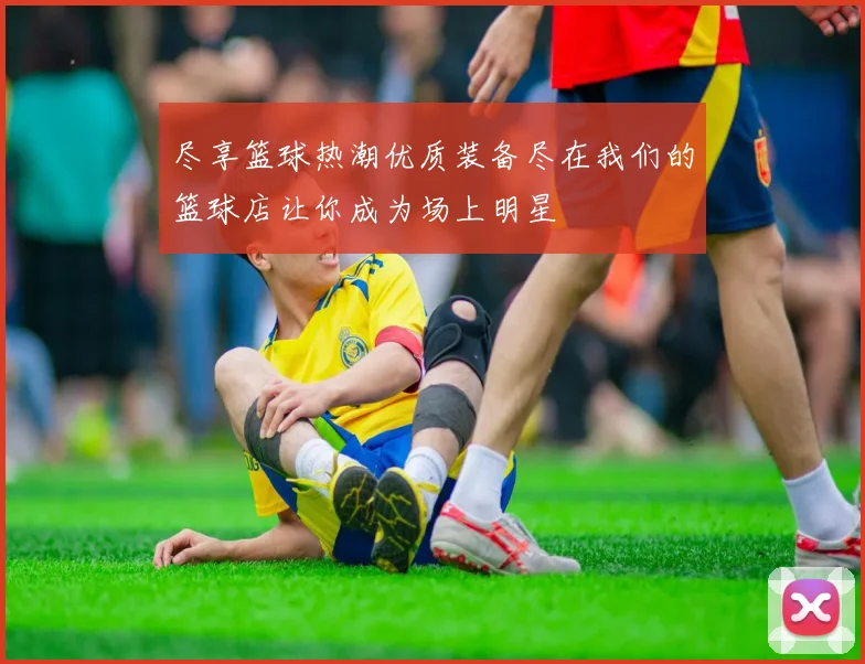 尽享篮球热潮优质装备尽在我们的篮球店让你成为场上明星