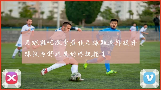 足球鞋吧探索最佳足球鞋选择提升球技与舒适度的终极指南